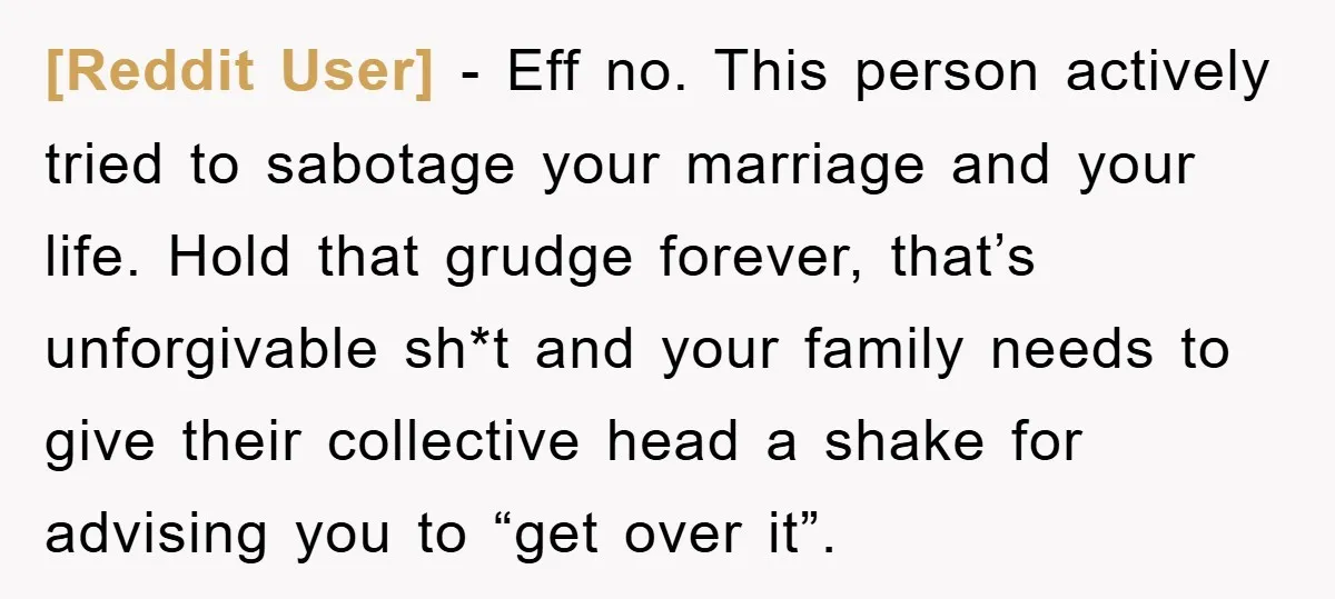 [Reddit User] − Eff no. This person actively tried to sabotage your marriage and your life. Hold that grudge forever, that’s unforgivable sh*t and your family needs to give their...