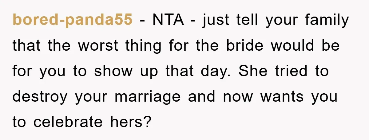 bored-panda55 − NTA - just tell your family that the worst thing for the bride would be for you to show up that day. She tried to destroy your marriage...