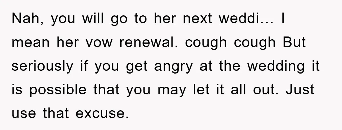 Nah, you will go to her next weddi… I mean her vow renewal. cough cough But seriously if you get angry at the wedding it is possible that you may...