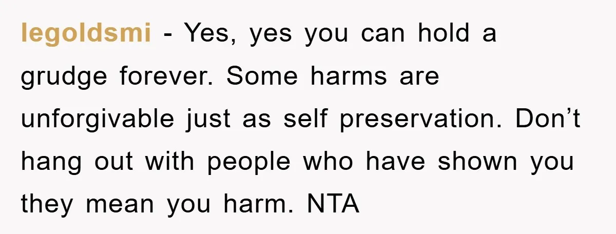 legoldsmi − Yes, yes you can hold a grudge forever. Some harms are unforgivable just as self preservation. Don’t hang out with people who have shown you they mean you...