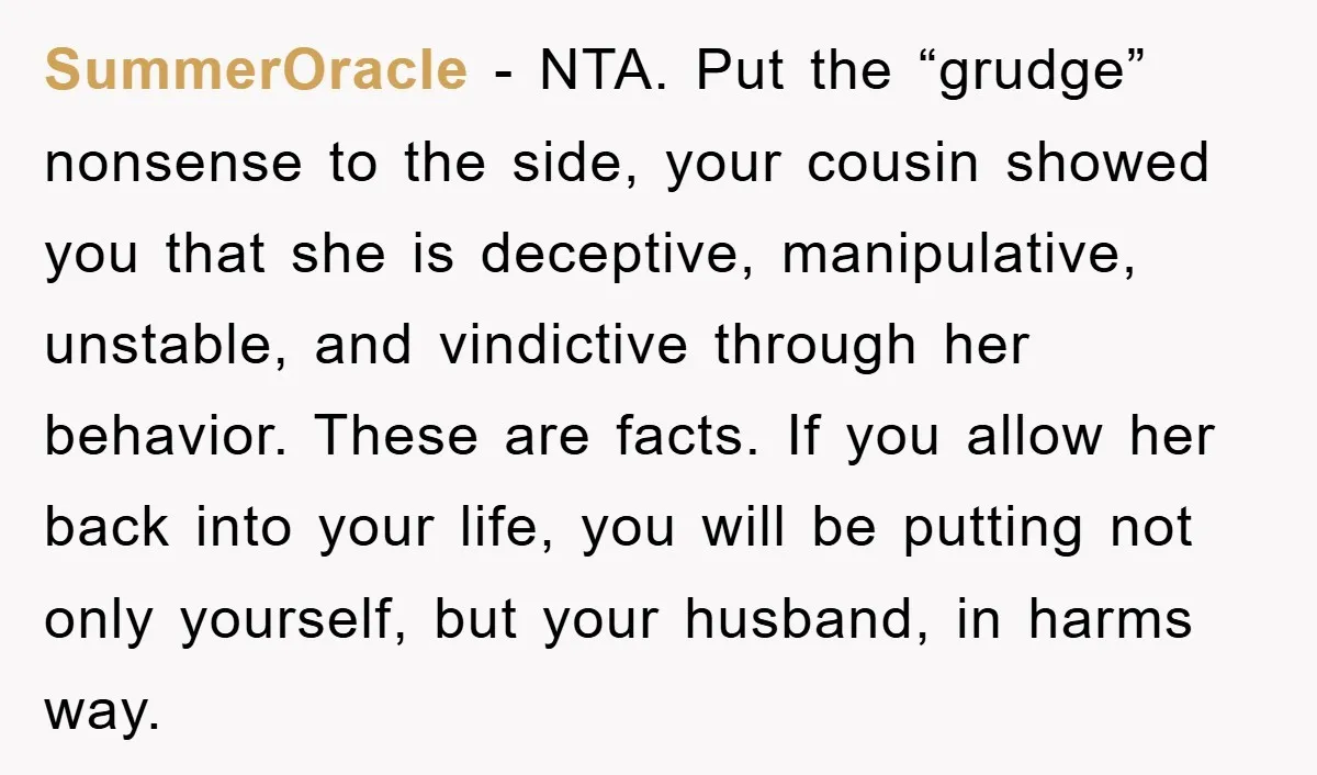 SummerOracle − NTA. Put the “grudge” nonsense to the side, your cousin showed you that she is deceptive, manipulative, unstable, and vindictive through her behavior. These are facts. If you...