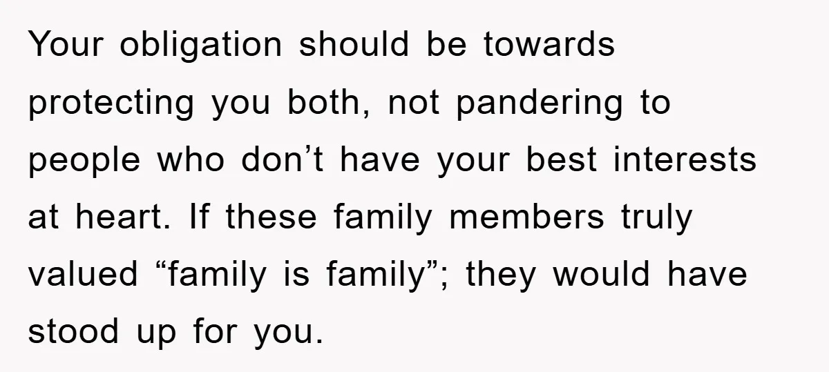 Your obligation should be towards protecting you both, not pandering to people who don’t have your best interests at heart. If these family members truly valued “family is family”; they...