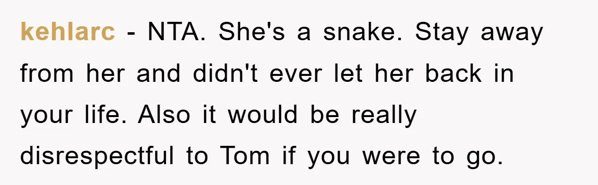 kehlarc − NTA. She's a snake. Stay away from her and didn't ever let her back in your life. Also it would be really disrespectful to Tom if you were...