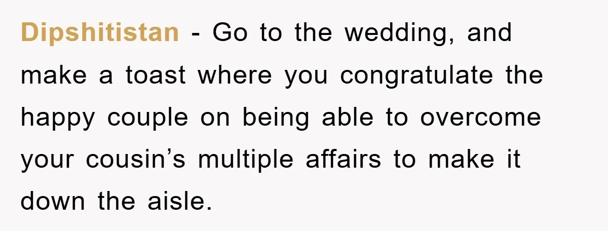 Dipshitistan − Go to the wedding, and make a toast where you congratulate the happy couple on being able to overcome your cousin’s multiple affairs to make it down the...