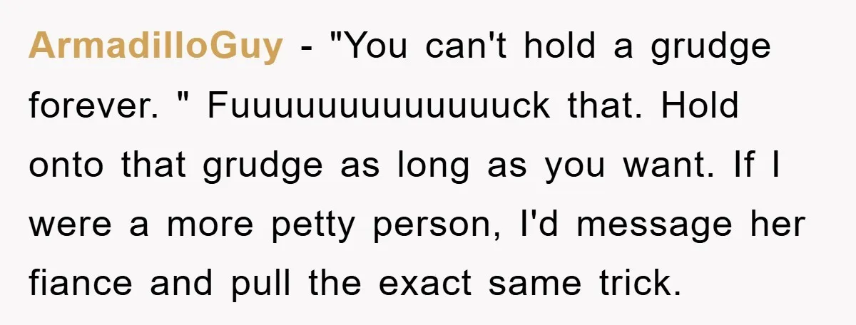 ArmadilloGuy − "You can't hold a grudge forever. " Fuuuuuuuuuuuuuck that. Hold onto that grudge as long as you want. If I were a more petty person, I'd message her...