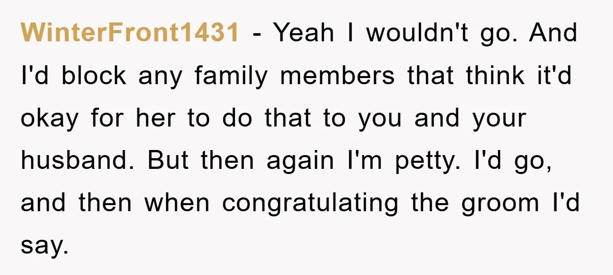 WinterFront1431 − Yeah I wouldn't go. And I'd block any family members that think it'd okay for her to do that to you and your husband. But then again I'm...