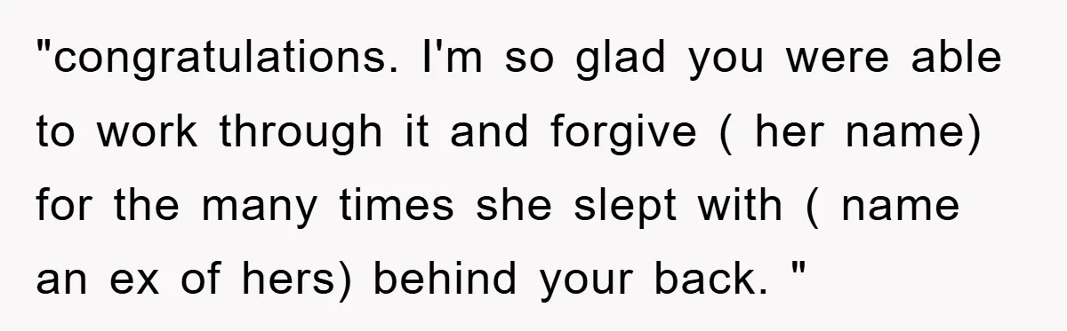"congratulations. I'm so glad you were able to work through it and forgive ( her name) for the many times she slept with ( name an ex of hers) behind...