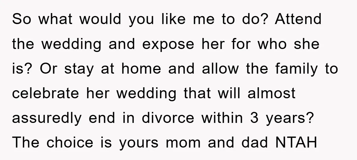 So what would you like me to do? Attend the wedding and expose her for who she is? Or stay at home and allow the family to celebrate her wedding...