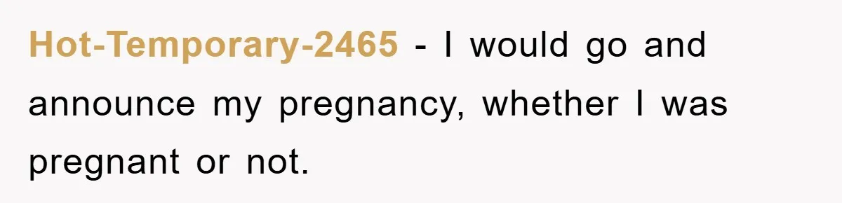 Hot-Temporary-2465 − I would go and announce my pregnancy, whether I was pregnant or not.