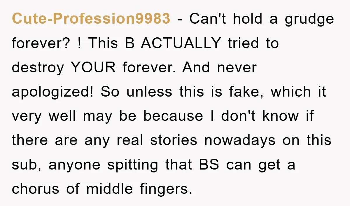 Cute-Profession9983 − Can't hold a grudge forever? ! This B ACTUALLY tried to destroy YOUR forever. And never apologized! So unless this is fake, which it very well may be...
