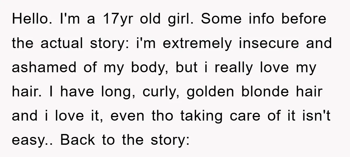 Hello. I'm a 17yr old girl. Some info before the actual story: i'm extremely insecure and ashamed of my body, but i really love my hair. I have long, curly,...