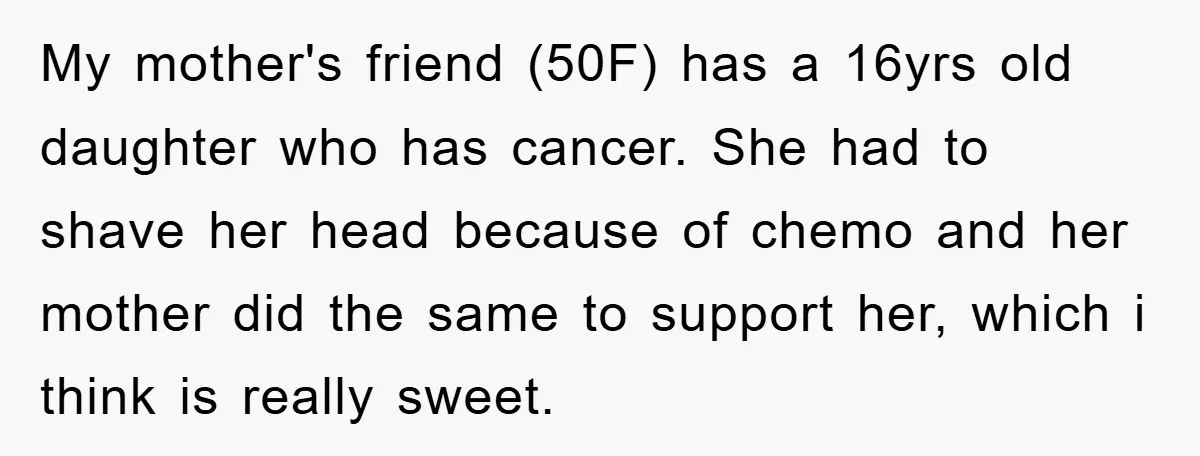 My mother's friend (50F) has a 16yrs old daughter who has cancer. She had to shave her head because of chemo and her mother did the same to support her,...