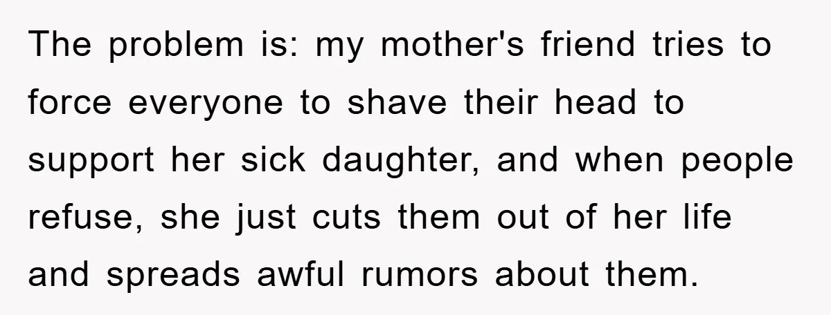 The problem is: my mother's friend tries to force everyone to shave their head to support her sick daughter, and when people refuse, she just cuts them out of her...