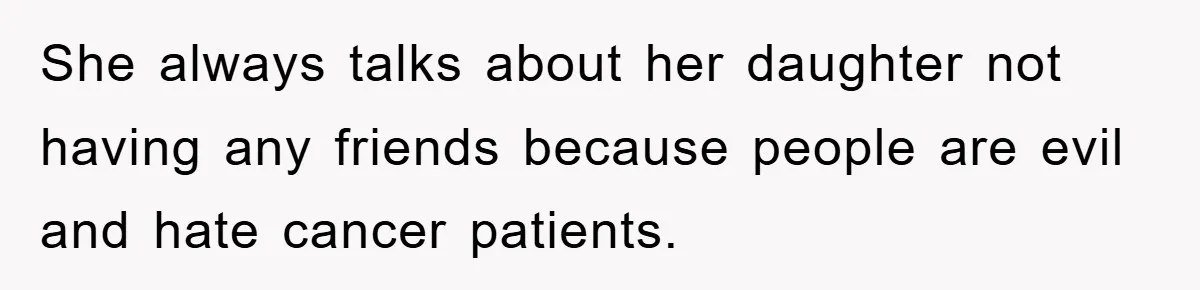 She always talks about her daughter not having any friends because people are evil and hate cancer patients.