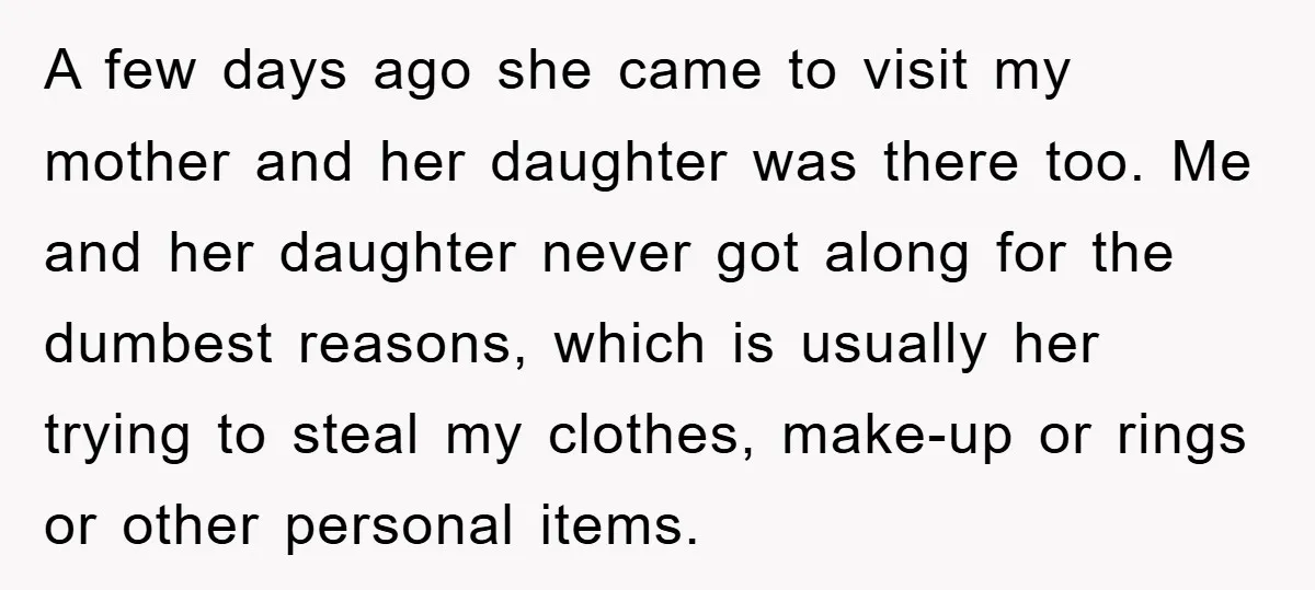 A few days ago she came to visit my mother and her daughter was there too. Me and her daughter never got along for the dumbest reasons, which is usually...