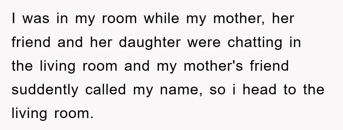 I was in my room while my mother, her friend and her daughter were chatting in the living room and my mother's friend suddently called my name, so i head...