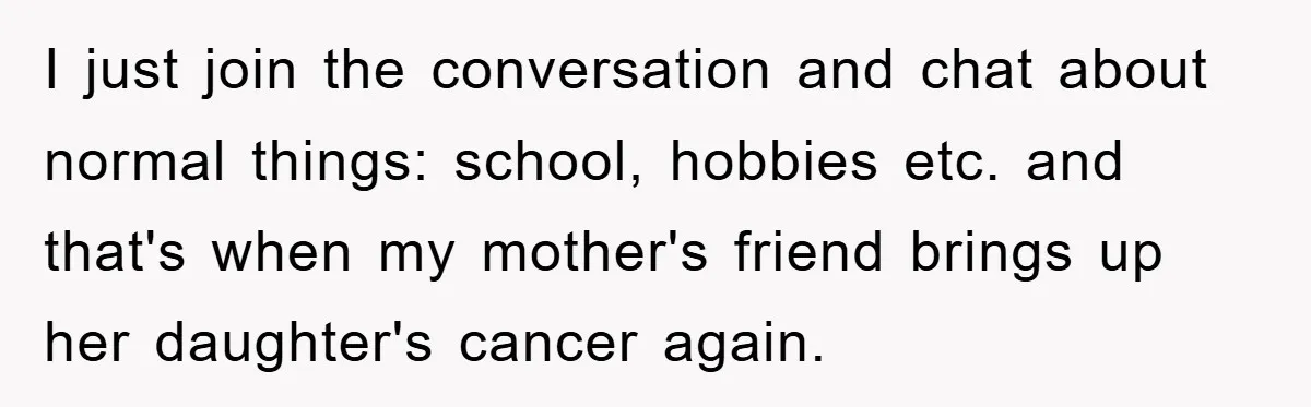 I just join the conversation and chat about normal things: school, hobbies etc. and that's when my mother's friend brings up her daughter's cancer again.