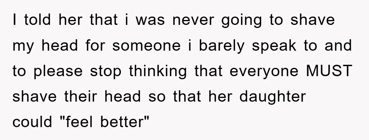 I told her that i was never going to shave my head for someone i barely speak to and to please stop thinking that everyone MUST shave their head so...