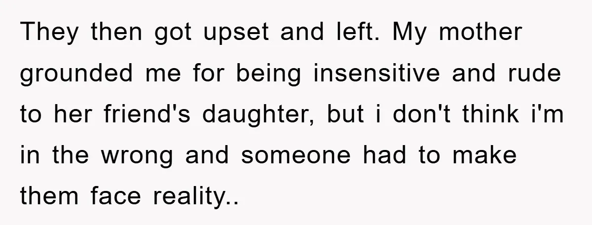 They then got upset and left. My mother grounded me for being insensitive and rude to her friend's daughter, but i don't think i'm in the wrong and someone had...