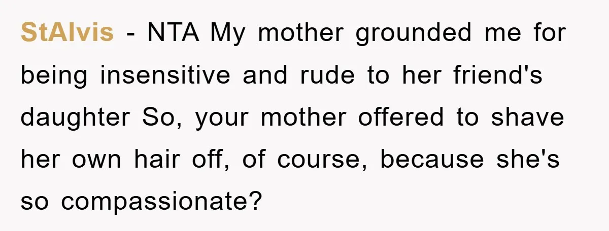 StAlvis − NTA My mother grounded me for being insensitive and rude to her friend's daughter So, your mother offered to shave her own hair off, of course, because she's...