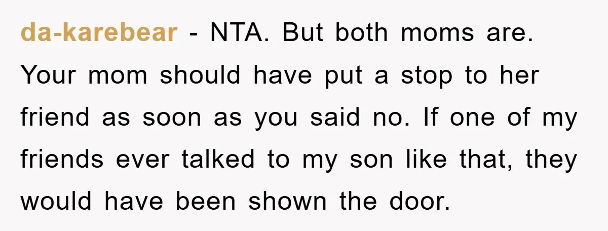 da-karebear − NTA. But both moms are. Your mom should have put a stop to her friend as soon as you said no. If one of my friends ever talked...