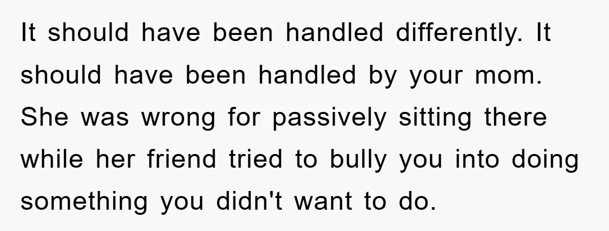 It should have been handled differently. It should have been handled by your mom. She was wrong for passively sitting there while her friend tried to bully you into doing...