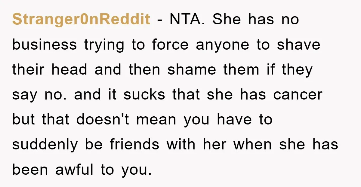 Stranger0nReddit − NTA. She has no business trying to force anyone to shave their head and then shame them if they say no. and it sucks that she has cancer...