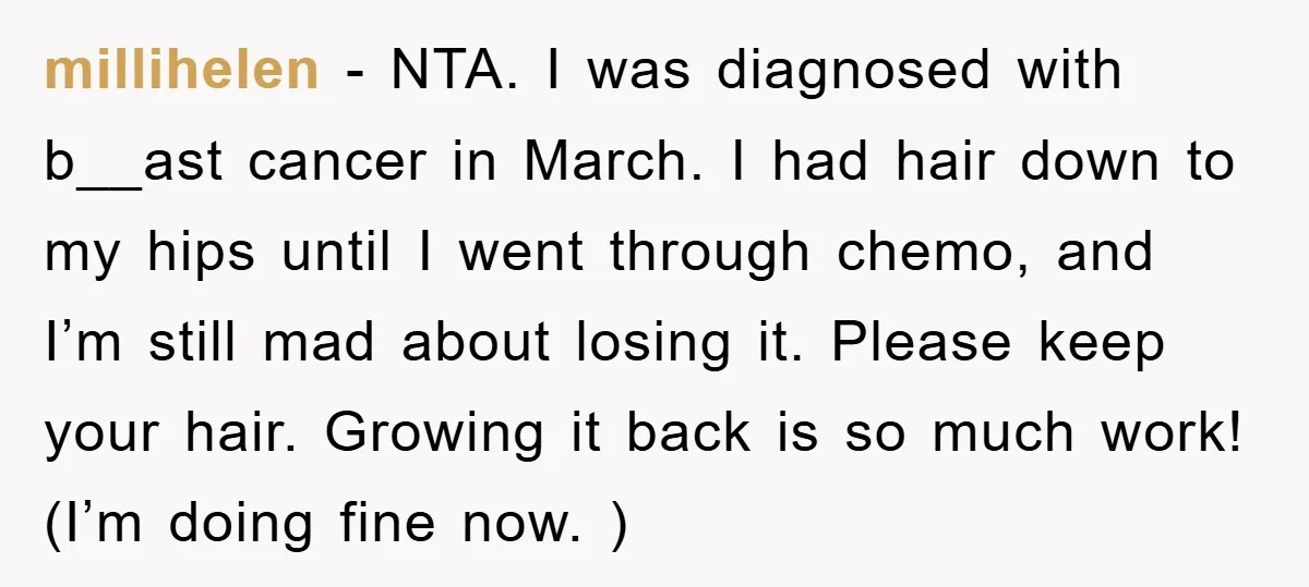 millihelen − NTA. I was diagnosed with b__ast cancer in March. I had hair down to my hips until I went through chemo, and I’m still mad about losing it....