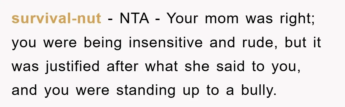 survival-nut − NTA - Your mom was right; you were being insensitive and rude, but it was justified after what she said to you, and you were standing up to...