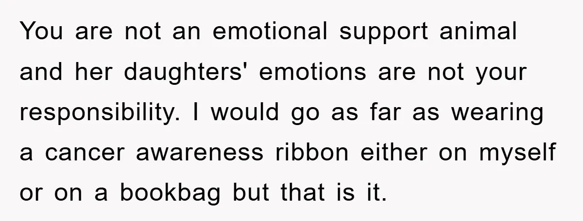 You are not an emotional support animal and her daughters' emotions are not your responsibility. I would go as far as wearing a cancer awareness ribbon either on myself or...