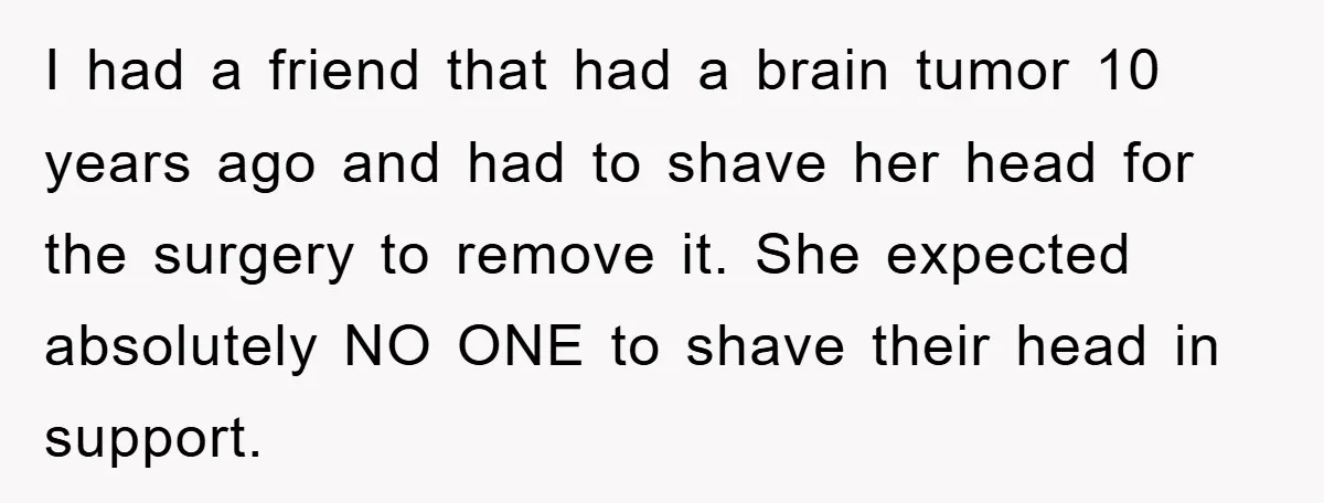 I had a friend that had a brain tumor 10 years ago and had to shave her head for the surgery to remove it. She expected absolutely NO ONE to...