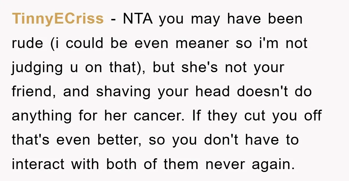 TinnyECriss − NTA you may have been rude (i could be even meaner so i'm not judging u on that), but she's not your friend, and shaving your head doesn't...