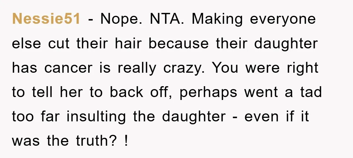 Nessie51 − Nope. NTA. Making everyone else cut their hair because their daughter has cancer is really crazy. You were right to tell her to back off, perhaps went a...