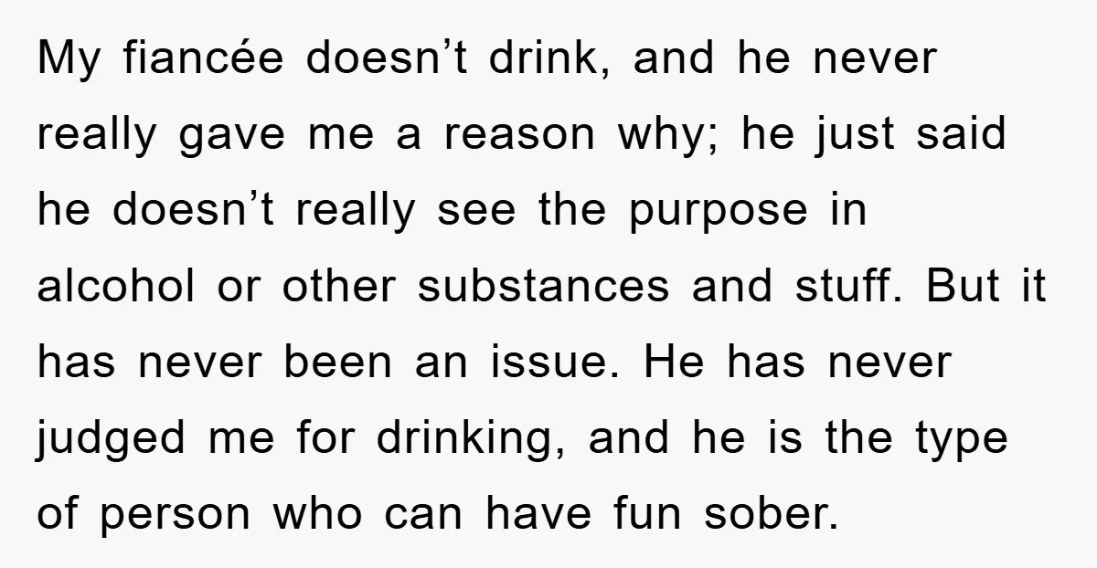 My fiancée doesn’t drink, and he never really gave me a reason why; he just said he doesn’t really see the purpose in alcohol or other substances and stuff. But...