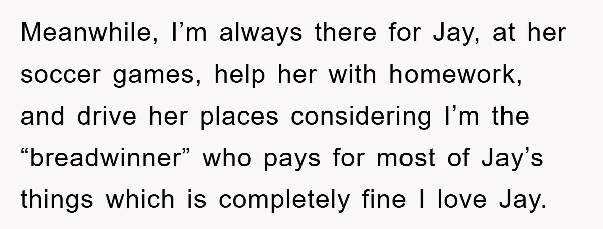 Meanwhile, I’m always there for Jay, at her soccer games, help her with homework, and drive her places considering I’m the “breadwinner” who pays for most of Jay’s things which...