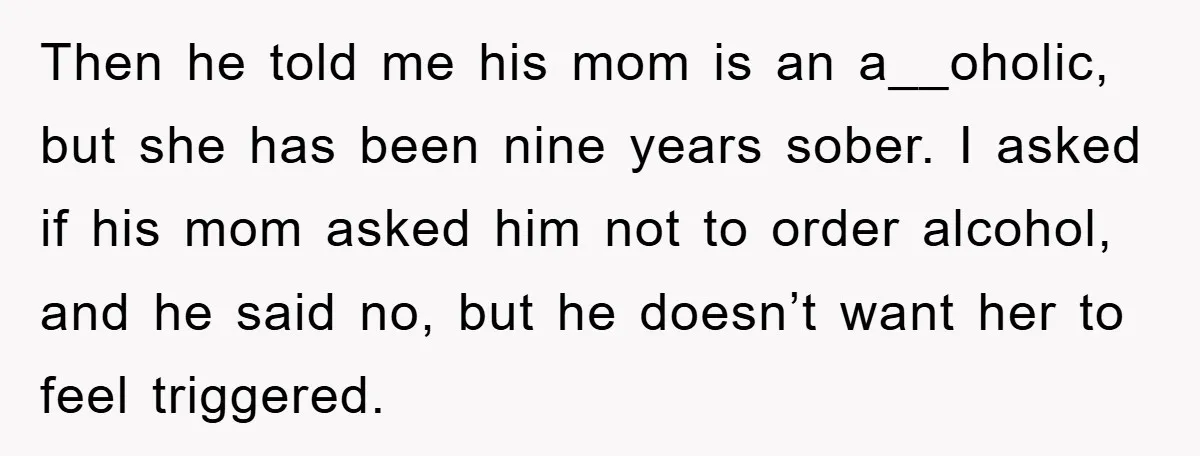 Then he told me his mom is an a__oholic, but she has been nine years sober. I asked if his mom asked him not to order alcohol, and he said...