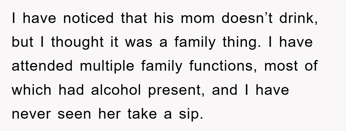 I have noticed that his mom doesn’t drink, but I thought it was a family thing. I have attended multiple family functions, most of which had alcohol present, and I...