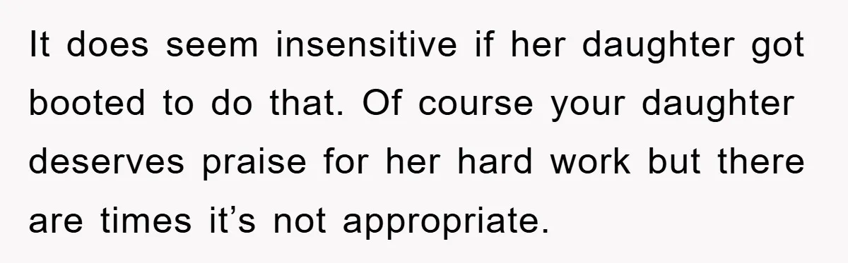It does seem insensitive if her daughter got booted to do that. Of course your daughter deserves praise for her hard work but there are times it’s not appropriate.