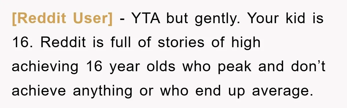[Reddit User] - YTA but gently. Your kid is 16. Reddit is full of stories of high achieving 16 year olds who peak and don’t achieve anything or who end...