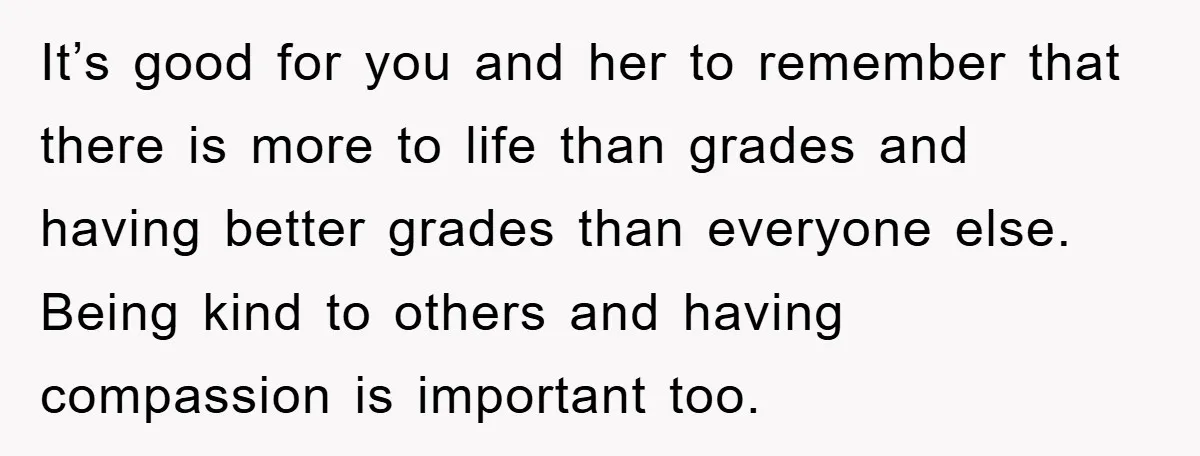 It’s good for you and her to remember that there is more to life than grades and having better grades than everyone else. Being kind to others and having compassion...
