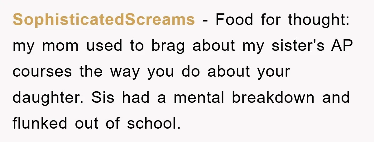SophisticatedScreams - Food for thought: my mom used to brag about my sister's AP courses the way you do about your daughter. Sis had a mental breakdown and flunked out...