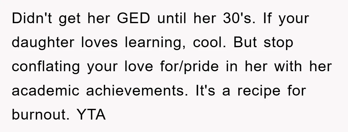 Didn't get her GED until her 30's. If your daughter loves learning, cool. But stop conflating your love for/pride in her with her academic achievements. It's a recipe for burnout....