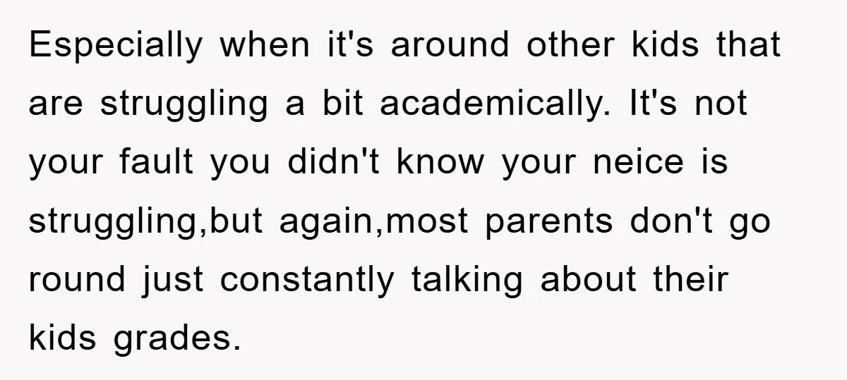 Especially when it's around other kids that are struggling a bit academically. It's not your fault you didn't know your neice is struggling,but again,most parents don't go round just constantly...
