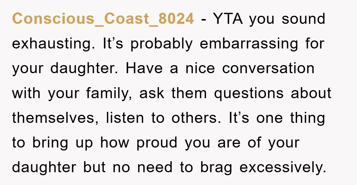 Conscious_Coast_8024 - YTA you sound exhausting. It’s probably embarrassing for your daughter. Have a nice conversation with your family, ask them questions about themselves, listen to others. It’s one thing...