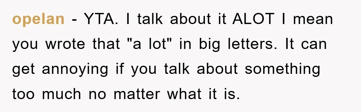 opelan - YTA. I talk about it ALOT I mean you wrote that "a lot" in big letters. It can get annoying if you talk about something too much no...