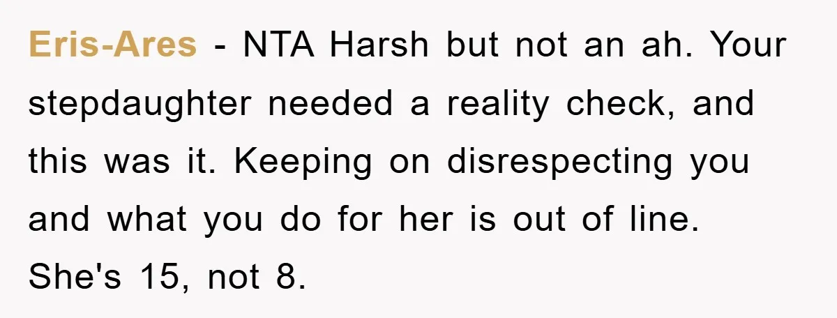Eris-Ares − NTA Harsh but not an ah. Your stepdaughter needed a reality check, and this was it. Keeping on disrespecting you and what you do for her is out...