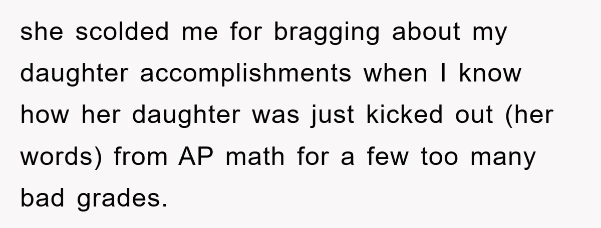 she scolded me for bragging about my daughter accomplishments when I know how her daughter was just kicked out (her words) from AP math for a few too many bad...
