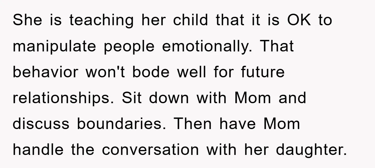 She is teaching her child that it is OK to manipulate people emotionally. That behavior won't bode well for future relationships. Sit down with Mom and discuss boundaries. Then have...