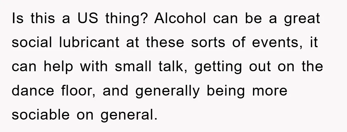 Is this a US thing? Alcohol can be a great social lubricant at these sorts of events, it can help with small talk, getting out on the dance floor, and...