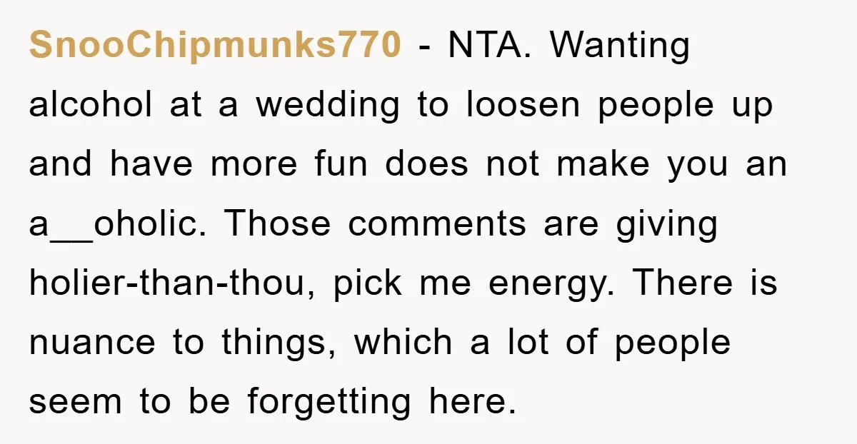 SnooChipmunks770 − NTA. Wanting alcohol at a wedding to loosen people up and have more fun does not make you an a__oholic. Those comments are giving holier-than-thou, pick me energy....